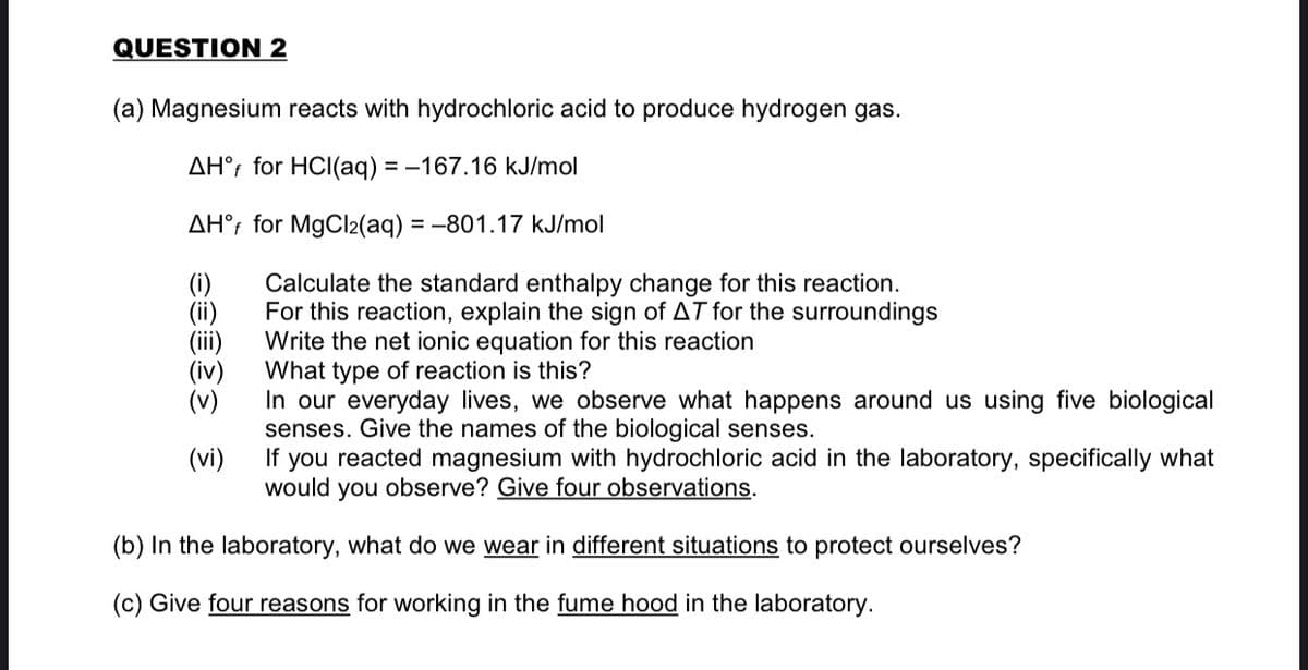 QUESTION 2
(a) Magnesium reacts with hydrochloric acid to produce hydrogen gas.
AH°; for HCI(aq) = -167.16 kJ/mol
AH°; for MgCl2(aq) = -801.17 kJ/mol
(i)
(ii)
(ii)
(iv)
(v)
Calculate the standard enthalpy change for this reaction.
For this reaction, explain the sign of AT for the surroundings
Write the net ionic equation for this reaction
What type of reaction is this?
In our everyday lives, we observe what happens around us using five biological
senses. Give the names of the biological senses.
If you reacted magnesium with hydrochloric acid in the laboratory, specifically what
would you observe? Give four observations.
(vi)
(b) In the laboratory, what do we wear in different situations to protect ourselves?
(c) Give four reasons for working in the fume hood in the laboratory.
