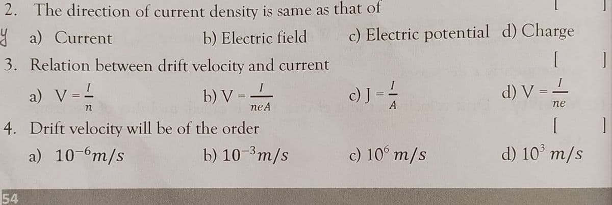 2. The direction of current density is same as that of
Y a) Current
b) Electric field
c) Electric potential d) Charge
3. Relation between drift velocity and current
I
a) V =-
b) V
c) J =
d) V = L
n
neA
A
пе
4. Drift velocity will be of the order
a) 10-6m/s
b) 10-3m/s
c) 10° m/s
d) 10' m/s
54
