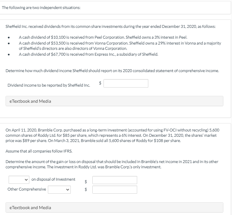 The following are two independent situations:
Sheffield Inc. received dividends from its common share investments during the year ended December 31, 2020, as follows:
A cash dividend of $10,100 is received from Peel Corporation. Sheffield owns a 3% interest in Peel.
A cash dividend of $53,500 is received from Vonna Corporation. Sheffield owns a 29% interest in Vonna and a majority
of Sheffield's directors are also directors of Vonna Corporation.
A cash dividend of $67,700 is received from Express Inc., a subsidiary of Sheffield.
Determine how much dividend income Sheffield should report on its 2020 consolidated statement of comprehensive income.
$
Dividend income to be reported by Sheffield Inc.
eTextbook and Media
On April 11, 2020, Bramble Corp. purchased as a long-term investment (accounted for using FV-OCI without recycling) 5,600
common shares of Roddy Ltd. for $85 per share, which represents a 6% interest. On December 31, 2020, the shares' market
price was $89 per share. On March 3, 2021, Bramble sold all 5,600 shares of Roddy for $108 per share.
Assume that all companies follow IFRS.
Determine the amount of the gain or loss on disposal that should be included in Bramble's net income in 2021 and in its other
comprehensive income. The investment in Roddy Ltd. was Bramble Corp's only investment.
on disposal of Investment
$
Other Comprehensive
eTextbook and Media
%24
