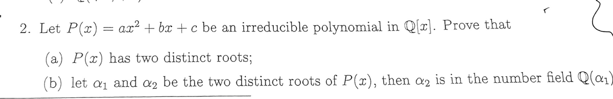 2. Let P(x) = a.x² + bx + c be an irreducible polynomial in Q[x). Prove that
(a) P(x) has two distinct roots;
(b) let a and a2 be the two distinct roots of P(x), then œ, is in the number field Q(a,)
