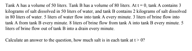 Tank A has a volume of 50 liters. Tank B has a volume of 80 liters. At t= 0, tank A contains 3
kilograms of salt dissolved in 50 liters of water, and tank B contains 2 kilograms of salt dissolved
in 80 liters of water. 5 liters of water flow into tank A every minute. 3 liters of brine flow into
tank A from tank B every minute. 8 liters of brine flow from tank A into tank B every minute. 5
liters of brine flow out of tank B into a drain every minute.
Calculate an answer to the question, how much salt is in each tank at t> 0?
