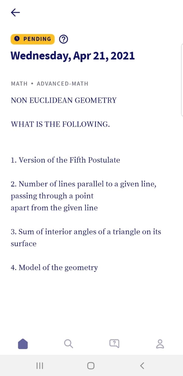 O PENDING
Wednesday, Apr 21, 2021
MATH • ADVANCED-MATH
NON EUCLIDEAN GEOMETRY
WHAT IS THE FOLLOWING.
1. Version of the Fifth Postulate
2. Number of lines parallel to a given line,
passing through a point
apart from the given line
3. Sum of interior angles of a triangle on its
surface
4. Model of the geometry
II
