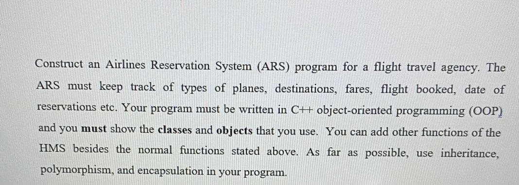 Construct an Airlines Reservation System (ARS) program for a flight travel agency. The
ARS must keep track of types of planes, destinations, fares, flight booked, date of
reservations etc. Your program must be written in C++ object-oriented programming (OOP)
and
you must show the classes and objects that you use. You can add other functions of the
HMS besides the normal functions stated above. As far as possible, use inheritance,
polymorphism, and encapsulation in your program.

