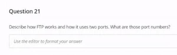 Question 21
Describe how FTP works and how it uses two ports. What are those port numbers?
Use the editor to format your answer
