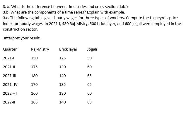 3. a. What is the difference between time series and cross section data?
3.b. What are the components of a time series? Explain with example.
3.c. The following table gives hourly wages for three types of workers. Compute the Laspeyre's price
index for hourly wages. In 2021-1, 450 Raj-Mistry, 500 brick layer, and 600 jogali were employed in the
construction sector.
Interpret your result.
Quarter
Raj-Mistry
Brick layer
Jogali
2021-1
150
125
50
2021-|
175
130
60
2021-I||
180
140
65
2021 -IV
170
135
65
2022 -I
160
130
60
2022-|
165
140
68
