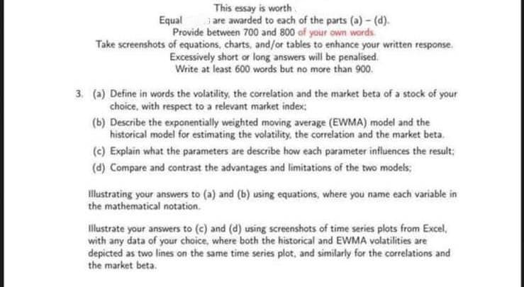 This essay is worth
are awarded to each of the parts (a) - (d).
Provide between 700 and 800 of your own words
Take screenshots of equations, charts, and/or tables to enhance your written response.
Excessively short or long answers will be penalised.
Write at least 600 words but no more than 900.
Equal
3. (a) Define in words the volatility, the correlation and the market beta of a stock of your
choice, with respect to a relevant market index;
(b) Describe the exponentially weighted moving average (EWMA) model and the
historical model for estimating the volatility, the correlation and the market beta.
(c) Explain what the parameters are describe how each parameter influences the result;
(d) Compare and contrast the advantages and limitations of the two models;
llustrating your answers to (a) and (b) using equations, where you name each variable in
the mathematical notation.
Illustrate your answers to (c) and (d) using screenshots of time series plots from Excel,
with any data of your choice, where both the historical and EWMA volatilities are
depicted as two lines on the same time series plot, and similarly for the correlations and
the market beta.
