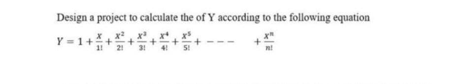 Design a project to calculate the of Y according to the following equation
x2
x+
x5
Y = 1+
1!
2!
3!
4!
5!
n!
