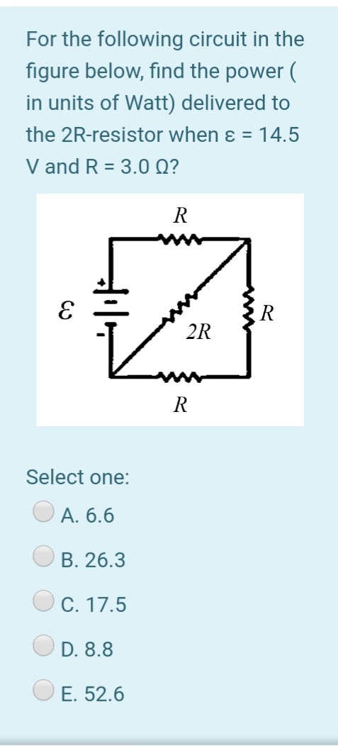 For the following circuit in the
figure below, find the power (
in units of Watt) delivered to
the 2R-resistor when ɛ = 14.5
V and R = 3.0 Q?
R
R
2R
R
Select one:
А. 6.6
В. 26.3
C. 17.5
D. 8.8
Е. 52.6

