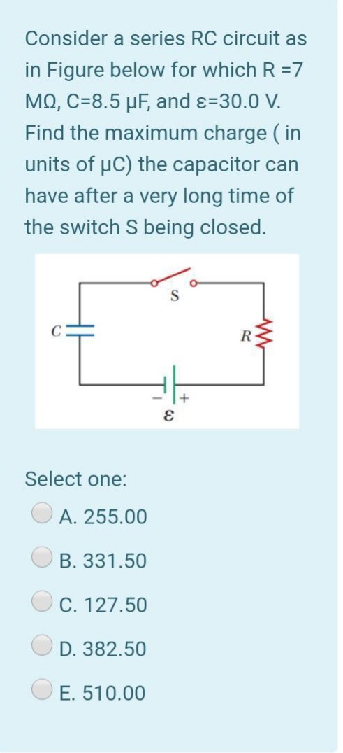 Consider a series RC circuit as
in Figure below for which R =7
ΜΩ, C-8.5 μ. and ε=30.0 V.
Find the maximum charge ( in
units of µC) the capacitor can
have after a very long time of
the switch S being closed.
R
Select one:
A. 255.00
B. 331.50
C. 127.50
D. 382.50
E. 510.00
