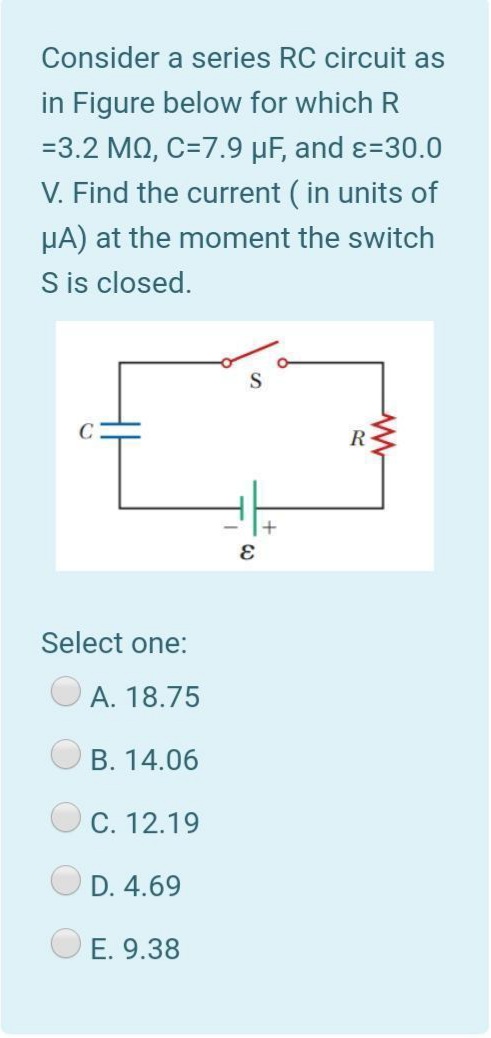 Consider a series RC circuit as
in Figure below for which R
=3.2 MQ, C=7.9 µF, and ɛ=30.0
V. Find the current ( in units of
HA) at the moment the switch
S is closed.
R-
Select one:
A. 18.75
B. 14.06
C. 12.19
D. 4.69
E. 9.38
