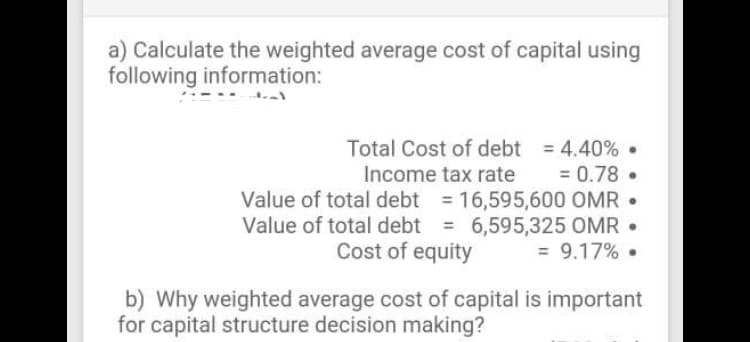 a) Calculate the weighted average cost of capital using
following information:
Total Cost of debt 4.40%.
= 0.78 •
Income tax rate
Value of total debt = 16,595,600 OMR •
Value of total debt = 6,595,325 OMR •
Cost of equity
%3D
= 9.17% .
b) Why weighted average cost of capital is important
for capital structure decision making?
