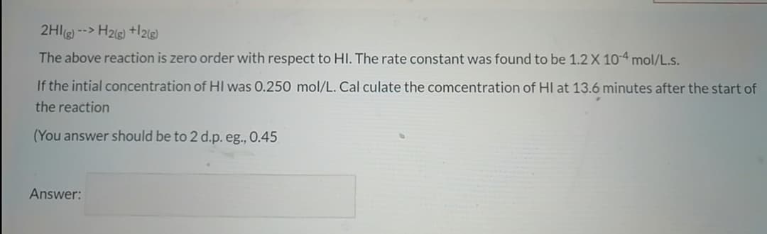 2HIg) --> H2g) +l2ls)
The above reaction is zero order with respect to HI. The rate constant was found to be 1.2 X 10-4 mol/L.s.
If the intial concentration of HI was 0.250 mol/L. Cal culate the comcentration of HI at 13.6 minutes after the start of
the reaction
(You answer should be to 2 d.p. eg., 0.45
Answer:

