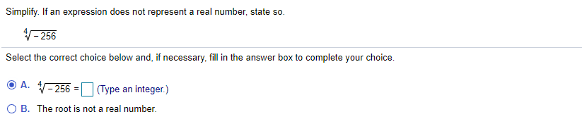 Simplify. If an expression does not represent a real number, state so.
V- 256
Select the correct choice below and, if necessary, fill in the answer box to complete your choice.
A. 4
(– 256 = (Type an integer.)
O B. The root is not a real number.
