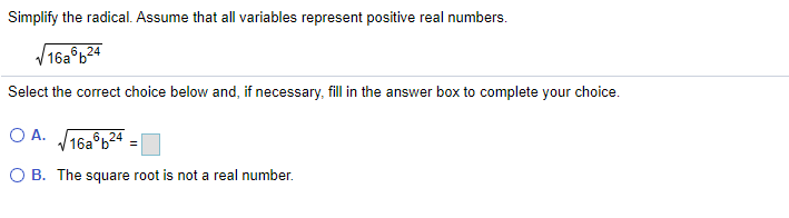 Simplify the radical. Assume that all variables represent positive real numbers.
V16a°b24
Select the correct choice below and, if necessary, fill in the answer box to complete your choice.
O A. 16a°b24
O B. The square root is not a real number.
