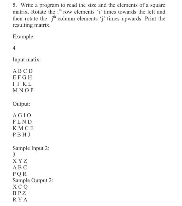 5. Write a program to read the size and the elements of a square
matrix. Rotate the i row elements i' times towards the left and
then rotate the jh column elements 'j' times upwards. Print the
resulting matrix.
Example:
4
Input matix:
АВСD
EFGH
IJ KL
MNOP
Output:
AGIO
FLND
KMCE
PBHJ
Sample Input 2:
3
ХYZ
АВС
PQR
Sample Output 2:
XCQ
BPZ
RYA
