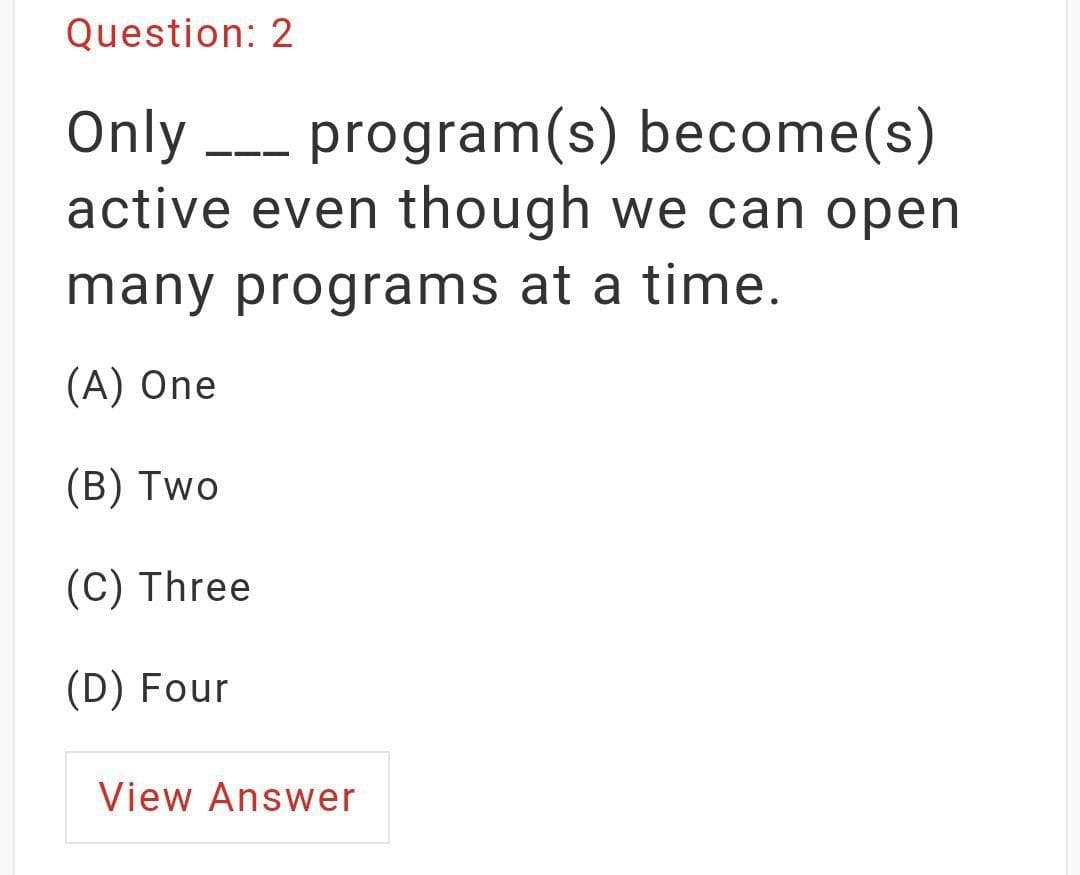 Question: 2
Only --- program(s) become(s)
active even though we can open
many programs at a time.
(A) One
(B) Two
(C) Three
(D) Four
View Answer
