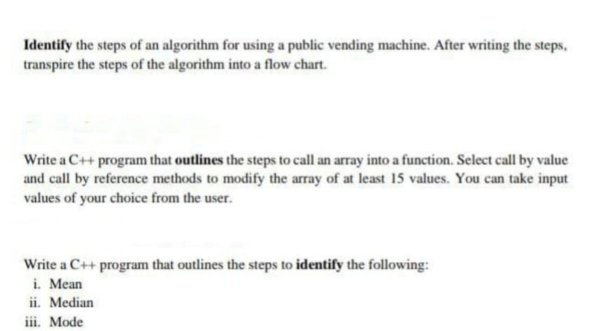 Identify the steps of an algorithm for using a public vending machine. After writing the steps,
transpire the steps of the algorithm into a flow chart.
Write a C++ program that outlines the steps to call an array into a function. Select call by value
and call by reference methods to modify the array of at least 15 values. You can take input
values of your choice from the user.
Write a C++ program that outlines the steps to identify the following:
i. Mean
ii. Median
iii. Mode
