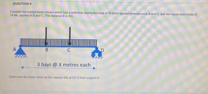 QUESTION 4
Consider the loaded beam shown which has a uniformly distributed load of 10 kN/m applied between ends A and D, and two equal point loads of
14 kN, applied at B and C. The distance X is 3m.
3 bays @ X metres each
Determine the shear force (to the nearest kN) at 5/4 X from support A.
