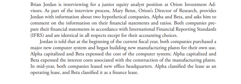 Brian Jordan is interviewing for a junior equity analyst position at Orion Investment Ad-
visors. As part of the interview process, Mary Benn, Orion's Director of Research, provides
Jordan with information about two hypothetical companies, Alpha and Beta, and asks him to
comment on the information on their financial statements and ratios. Both companies pre-
pare their financial statements in accordance with International Financial Reporting Standards
(IFRS) and are identical in all respects except for their accounting choices.
Jordan is told that at the beginning of the current fiscal year, both companies purchased a
major new computer system and began building new manufacturing plants for their own use.
Alpha capitalized and Beta expensed the cost of the computer system; Alpha capitalized and
Beta expensed the interest costs associated with the construction of the manufacturing plants.
In mid-year, both companies leased new office headquarters. Alpha classified the lease as an
operating lease, and Beta classified it as a finance lease.

