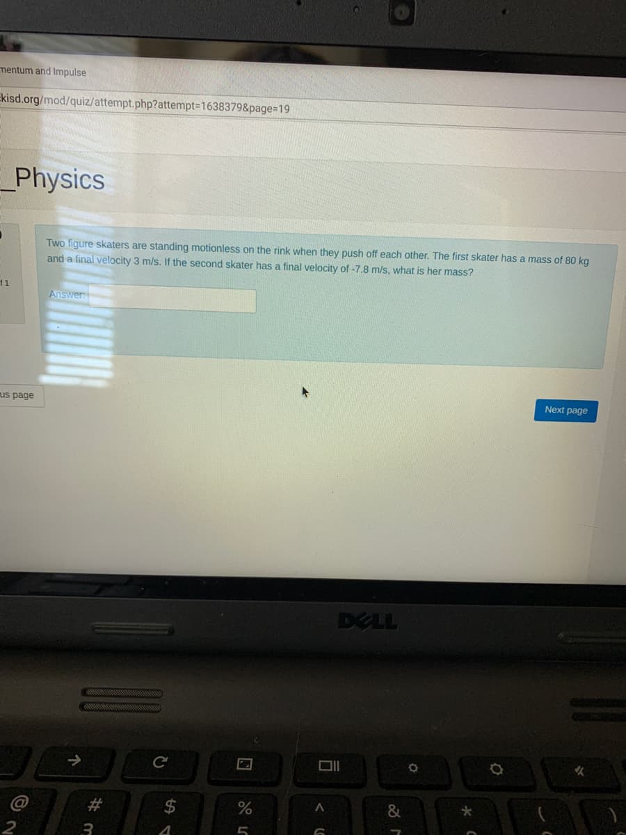 mentum and Impulse
Ekisd.org/mod/quiz/attempt.php?attempt=1638379&page%=D19
Physics
Two figure skaters are standing motionless on the rink when they push off each other, The first skater has a mass of 80 kg
and a final velocity 3 m/s. If the second skater has a final velocity of -7.8 m/s, what is her mass?
1
Answer:
us page
Next page
DELL
火
23
%2$
3
