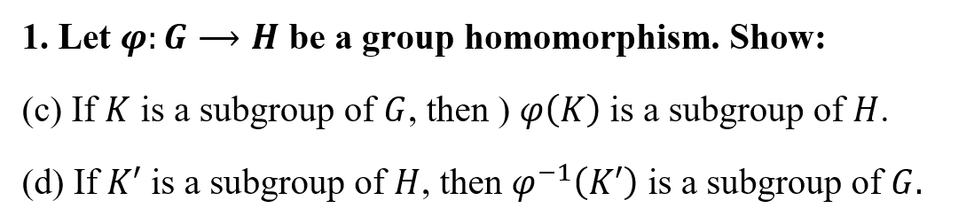 1. Let p: G → H be a group homomorphism. Show:
(c) If K is a subgroup of G, then ) p(K) is a subgroup of H.
(d) If K' is a subgroup of H, then p-?(K') is a subgroup of G.
