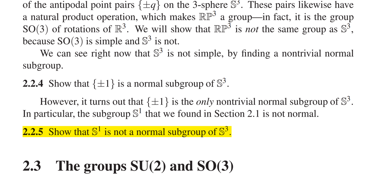 of the antipodal point pairs {±q} on the 3-sphere S³. These pairs likewise have
a natural product operation, which makes RP' a group-in fact, it is the group
SO(3) of rotations of R’. We will show that RP' is not the same group as Sº,
because SO(3) is simple and S³ is not.
We can see right now that S3 is not simple, by finding a nontrivial normal
subgroup.
2.2.4 Show that {±1} is a normal subgroup of S³.
However, it turns out that {±1} is the only nontrivial normal subgroup of S'.
In particular, the subgroup S' that we found in Section 2.1 is not normal.
2.2.5 Show that S' is not a normal subgroup of S'.
2.3
The groups SU(2) and SO(3)
