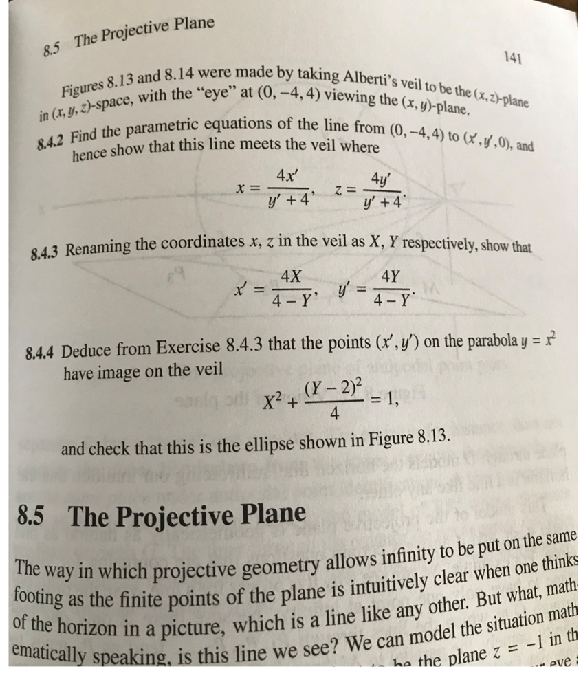 The Projective Plane
8.5
Figures 8.13 and 8. 14 were made by taking Alberti's veil to be the (x,z)-plane
in (x, y, z)-space, with the "eye" at (0, -4,4) viewing the (x, y)-plane.
8.4.2 Find the parametric equations of the line from (0,-4,4) to (x,y,0), and
141
hence show that this line meets the veil where
4x'
4y
Z =
y' +4
y' 4
843 Renaming the coordinates x, z in the veil as X, Y respectively, show that
4X
4Y
V'
4 Y
4-Y
8.4.4 Deduce from Exercise 8.4.3 that the points (x', y') on the parabola y =
have image on the veil
(Y-2)
= 1,
X2 +
4
and check that this is the ellipse shown in Figure 8.13.
8.5
The Projective Plane
The way in which projective geometry allows infinity to be put on the same
footing
of the horizon in a picture, which is a line like any other. But what, math
ematically speaking, is this line we see? We can model the situation math
as the finite points of the plane is intuitively clear when one thinks
ha the plane z = -1 in th
- eve
