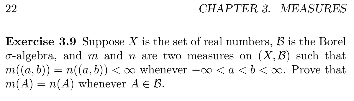 22
CHAPTER 3. MEASURES
Exercise 3.9 Suppose X is the set of real numbers, B is the Borel
0-algebra, and m and n are two measures on (X,B) such that
m((a, b)) = n((a, b)) < ∞ whenever -0 < a < b < oo. Prove that
m(A) = n(A) whenever A E B.
< a <b < ∞. Prove that
