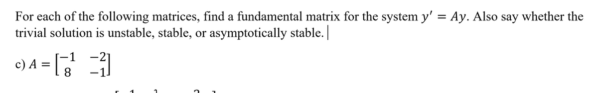 For each of the following matrices, find a fundamental matrix for the system y' = Ay. Also say whether the
trivial solution is unstable, stable, or asymptotically stable.
c) A = 3
-21
8.
