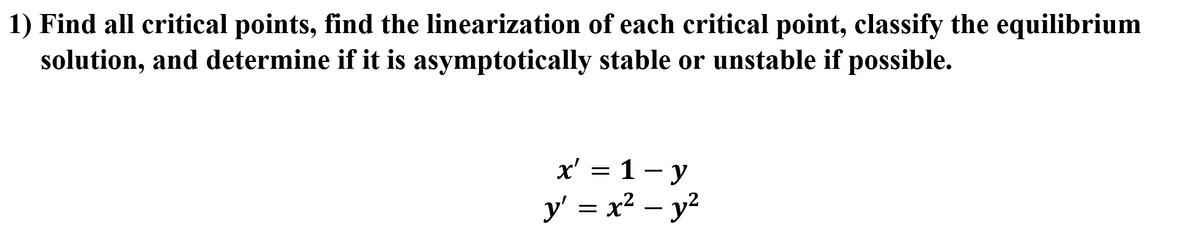 1) Find all critical points, find the linearization of each critical point, classify the equilibrium
solution, and determine if it is asymptotically stable or unstable if possible.
x' = 1- y
y' = x2 – y?
