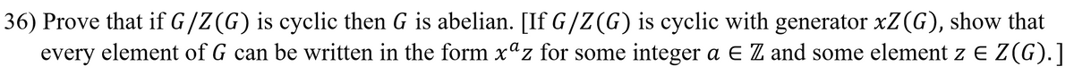36) Prove that if G/Z (G) is cyclic then G is abelian. [If G/Z (G) is cyclic with generator xZ (G), show that
every element of G can be written in the form x"z for some integer a E Z and some element z E Z(G).]
