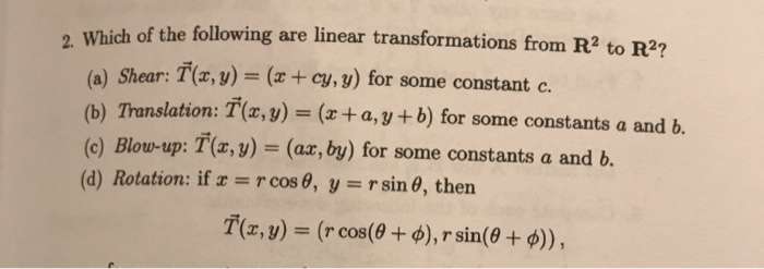Which of the following are linear transformations from R2 to R2?
(a) Shear: T(x, y) = (x+ cy, y) for some constant c.
(b) Translation: T(x, y) = (x + a, y + b) for some constantsa and b.
(c) Blow-up: T(r, y) = (ax, by) for some constants a and b.
(d) Rotation: if r = r cos 0, y = rsin 0, then
T(z,y) = (r cos(60 + ), r sin(0 + )),
