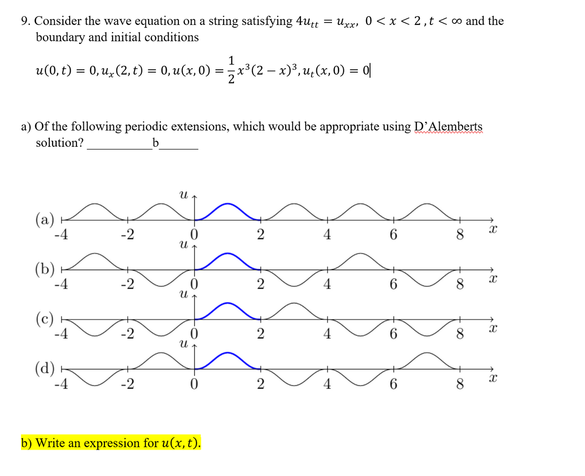 9. Consider the wave equation on a string satisfying 4utt
boundary and initial conditions
Uxx, 0 < x < 2,t< ∞ and the
u(0, t) = 0, u,(2, t) = 0, u(x,0) =x³(2 – x)³, u,(x, 0) = 0|
**(2 – x)°, u,(x, 0) = 0|
a) Of the following periodic extensions, which would be appropriate using D'Alemberts
solution?
b
(а)
-4
-2
2
4
6.
8
(b)
-4
-2
4
8.
(c)
-2
4
8
(d)
-2
2
4
8
b) Write an expression for u(x, t).
