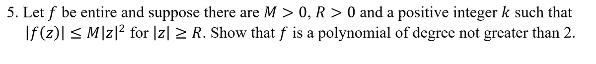 5. Let f be entire and suppose there are M > 0, R > 0 and a positive integer k such that
\f (z)[ < M]z|2 for |z| > R. Show that f is a polynomial of degree not greater than 2.
