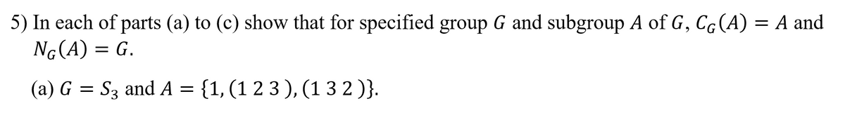 5) In each of parts (a) to (c) show that for specified group G and subgroup A of G, Cg(A) = A and
Ng(A) = G.
(a) G = S3 and A =
{1, (1 2 3 ), (1 3 2 )}.
