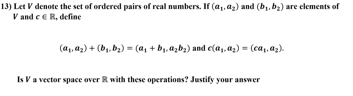 13) Let V denote the set of ordered pairs of real numbers. If (a,, az) and (b1, b2) are elements of
V and c E R, define
(a1, a2) + (b1, b2) = (a1 + b1, azb2) and c(a1, a2) = (ca,, a2).
Is V a vector space over R with these operations? Justify your answer
