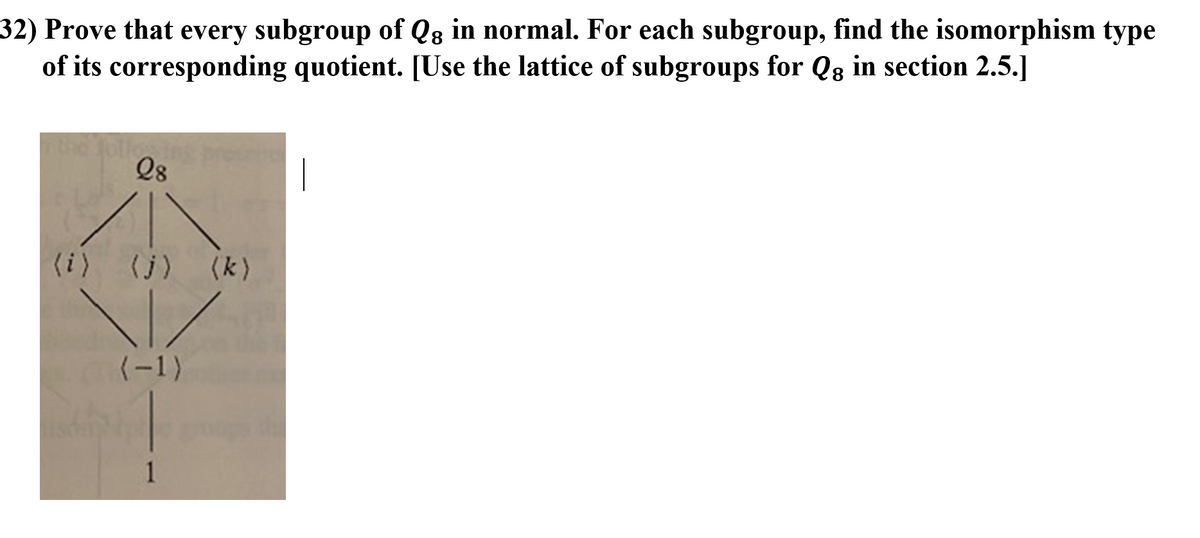 32) Prove that every subgroup of Qg in normal. For each subgroup, find the isomorphism type
of its corresponding quotient. [Use the lattice of subgroups for Q8 in section 2.5.]
Q8
|
(i) (j) (k)
(-1)
1

