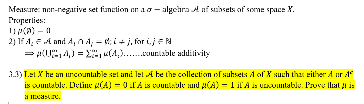 Measure: non-negative set function on a o - algebra A of subsets of some space X.
Properties:
1) μ (φ) - 0
2) If A; E A and A¡ N A; = Ø; i j, for i, j E N
= µ(U, A;) = E, µ(A;)...ountable additivity
i=1
3.3) Let X be an uncountable set and let A be the collection of subsets A of X such that either A or A°
is countable. Define µ(A) = 0 if A is countable and µ(A) = 1 if A is uncountable. Prove that u is
a measure.
