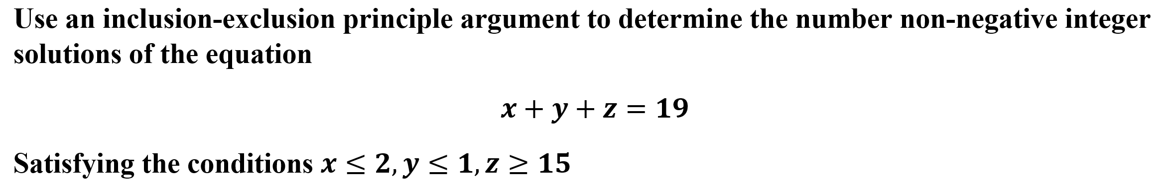 Use an inclusion-exclusion principle argument to determine the number non-negative integer
solutions of the equation
x + y + z = 19
Satisfying the conditions x < 2, y < 1, z > 15
