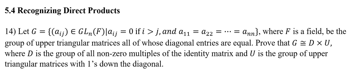 5.4 Recognizing Direct Products
14) Let G = {(a;ij) E GL, (F)|a;j = 0 if i > j, and a11 = a22 = . = ann}, where F is a field, be the
of upper triangular matrices all of whose diagonal entries are equal. Prove that G = D × U,
where D is the group of all non-zero multiples of the identity matrix and U is the group of upper
triangular matrices with 1's down the diagonal.
group
