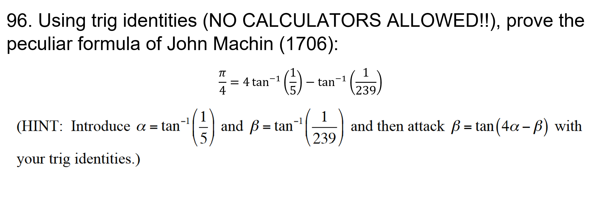 96. Using trig identities (NO CALCULATORS ALLOWED!!), prove the
peculiar formula of John Machin (1706):
TT
-1
= 4 tan-1
4
tan
239
1
and then attack B= tan(4a - B) with
239
-1
and B tan
(HINT: Introduce a = tan'
=
your trig identities.)
