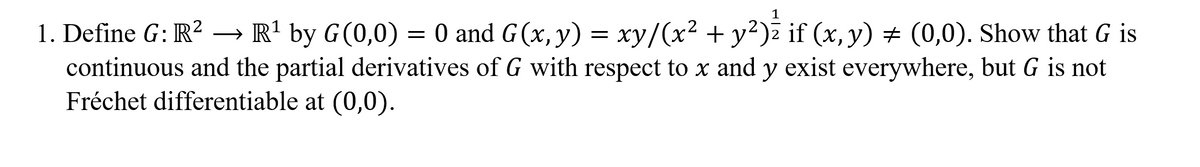 1. Define G: R? –→ R' by G(0,0) = 0 and G(x, y) = xy/(x² + y²)ž if (x, y) # (0,0). Show that G is
continuous and the partial derivatives of G with respect to x and y exist everywhere, but G is not
Fréchet differentiable at (0,0).
