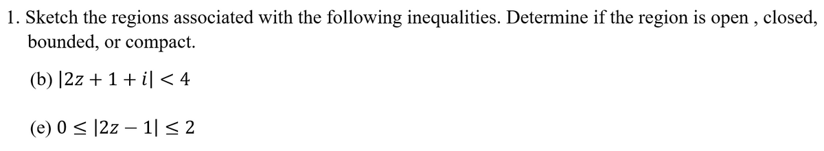 1. Sketch the regions associated with the following inequalities. Determine if the region is open , closed,
bounded, or compact.
(b) |2z + 1+ i| < 4
(e) 0 < |2z – 1|< 2
