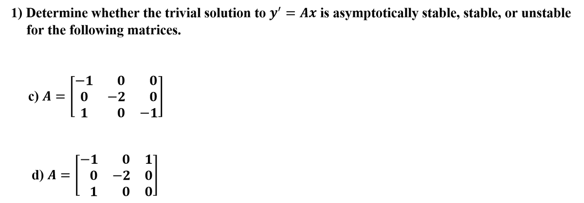 1) Determine whether the trivial solution to y' = Ax is asymptotically stable, stable, or unstable
for the following matrices.
1
c) A =
1
1
d) A =
-2
1
