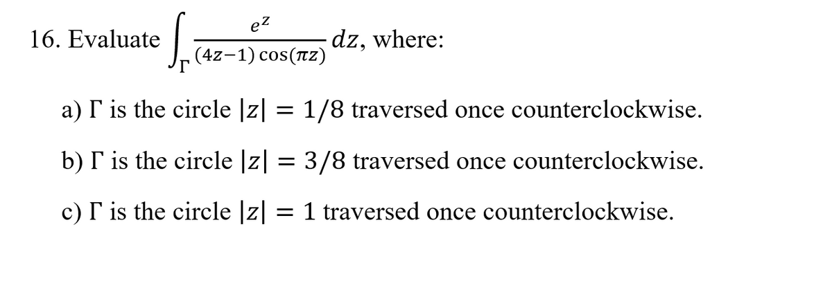 ez
16. Evaluate
dz, where:
(4z-1) cos(Tz)
a) I is the circle |z| = 1/8 traversed once counterclockwise.
b) I is the circle |z| = 3/8 traversed once counterclockwise.
c) I is the circle |z| = 1 traversed once counterclockwise.
