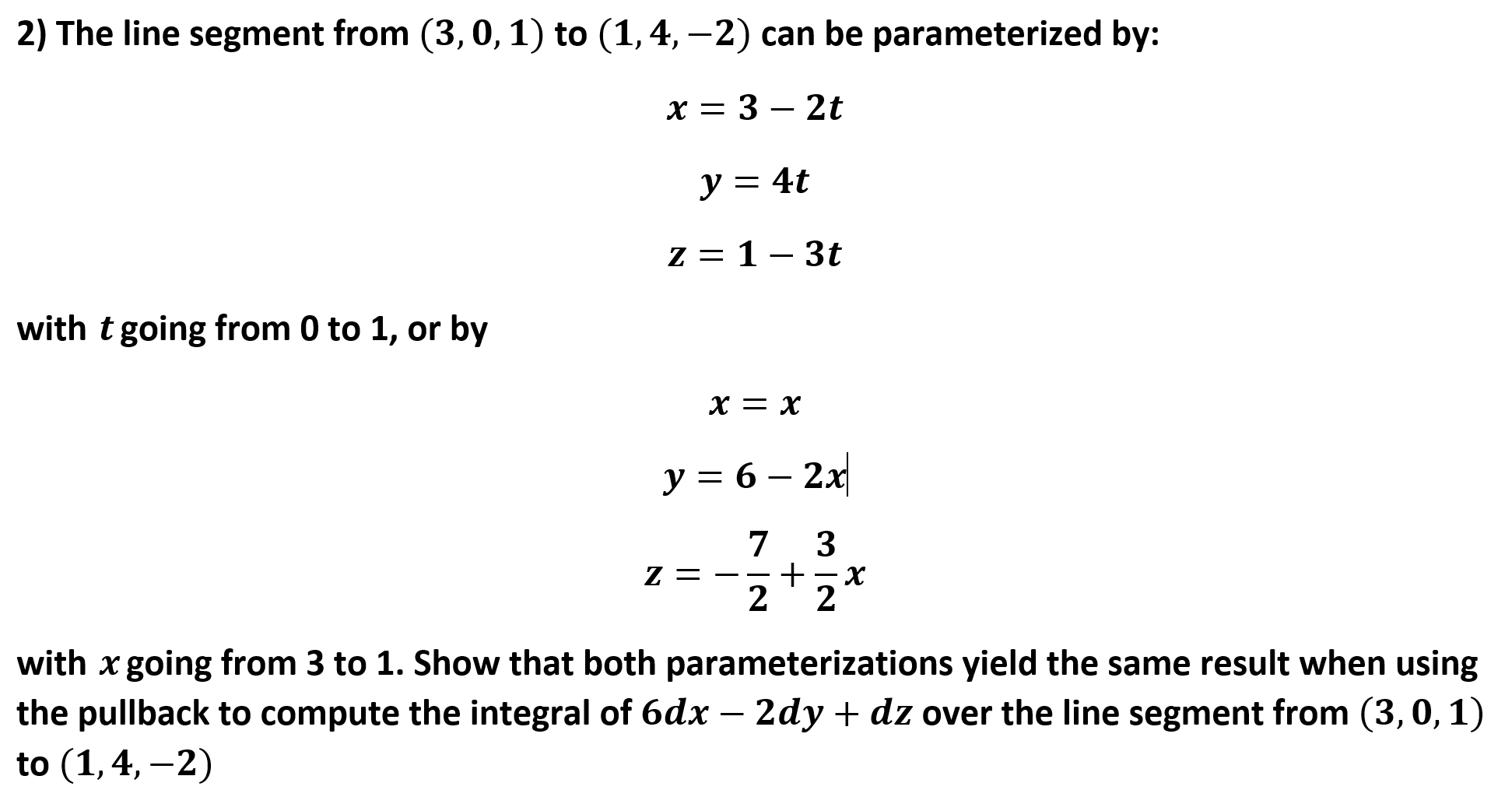 2) The line segment from (3,0, 1) to (1,4,-2) can be parameterized by:
x 3 - 2t
y = 4t
-
Z= 1-3t
with t going from 0 to 1, or by
х— х
y = 6 2x
7
3
х
2
Z =
2
with x going from 3 to 1. Show that both parameterizations yield the same result when using
the pullback to compute the integral of 6dx - 2dy + dz over the line segment from (3,0,1)
to (1,4,-2)
