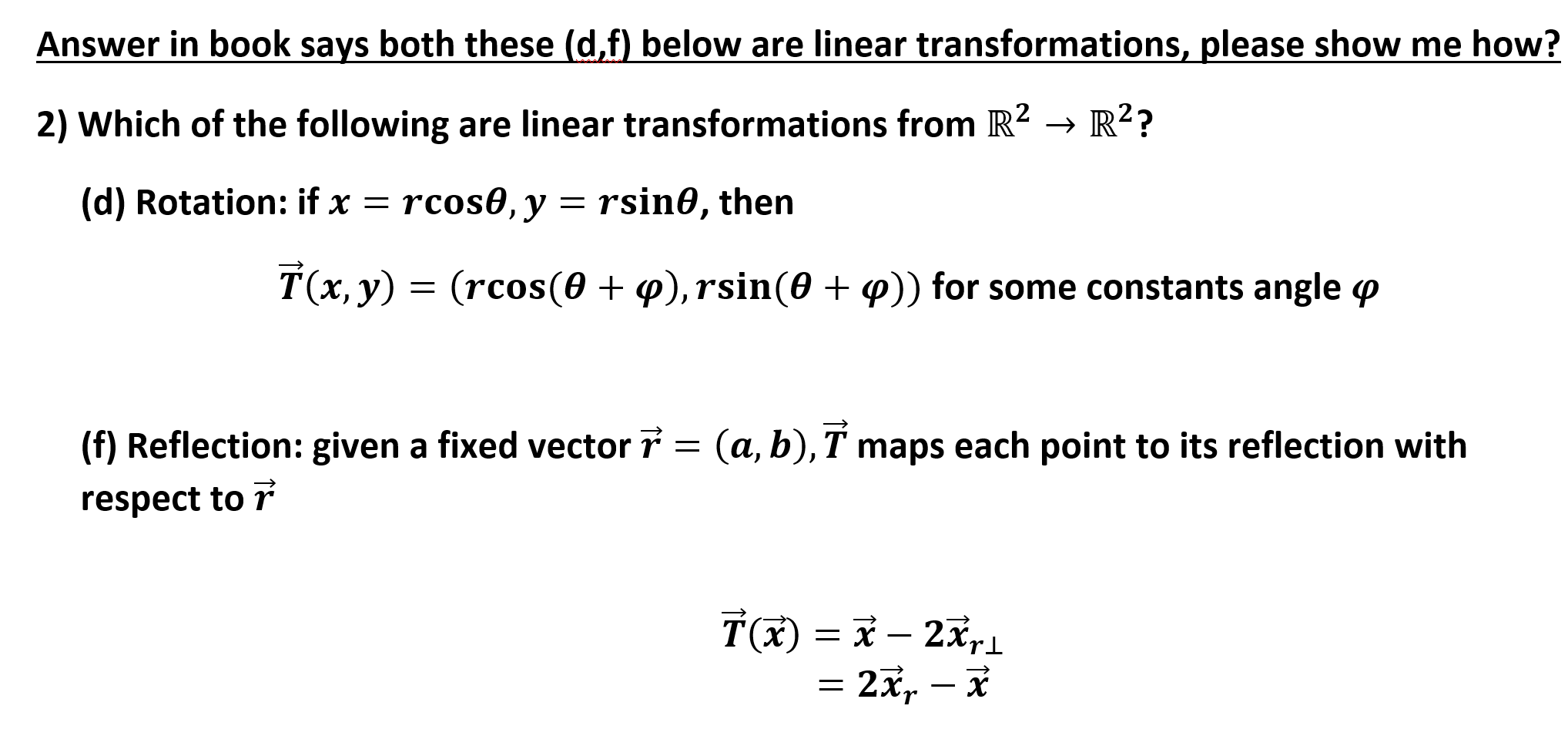 Answer in book says both these (d,f) below are linear transformations, please show me how?
2) Which of the following are linear transformations from R2 >R2?
(d) Rotation: if x = rcos0,y
rsin0, then
T(x, y)
(rcos(0), rsin(0 + p)) for some constants angle p
(f) Reflection: given a fixed vector 7 = (a, b), T maps each point to its reflection with
respect to r
2x,
