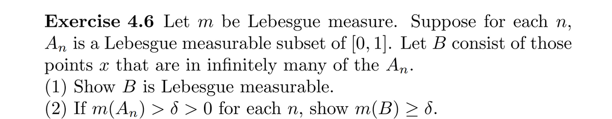 Exercise 4.6 Let m be Lebesgue measure. Suppose for each n,
An is a Lebesgue measurable subset of [0, 1]. Let B consist of those
points x that are in infinitely many of the An.
(1) Show B is Lebesgue measurable.
(2) If m(An) > 8 > 0 for each n, show m(B) > 8.
