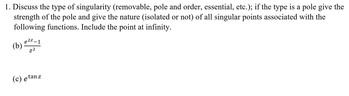 1. Discuss the type of singularity (removable, pole and order, essential, etc.); if the type is a pole give the
strength of the pole and give the nature (isolated or not) of all singular points associated with the
following functions. Include the point at infinity.
e22-1
(b)
22
(c) et
etan z
