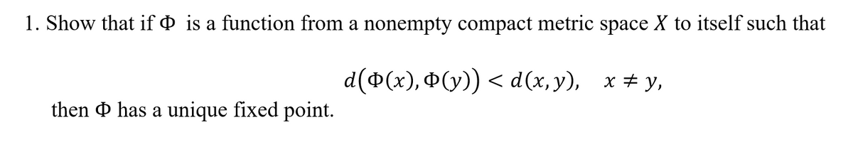 1. Show that if & is a function from a nonempty compact metric space X to itself such that
d (Ф(x), Ф(у)) < d(x, у), х#у,
then & has a unique fixed point.
